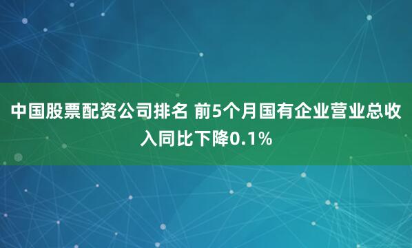 中国股票配资公司排名 前5个月国有企业营业总收入同比下降0.1%