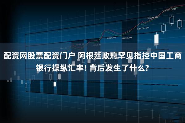 配资网股票配资门户 阿根廷政府罕见指控中国工商银行操纵汇率! 背后发生了什么?