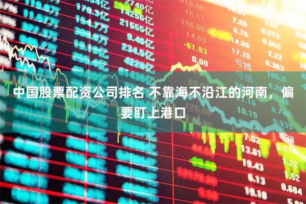 中国股票配资公司排名 不靠海不沿江的河南，偏要盯上港口
