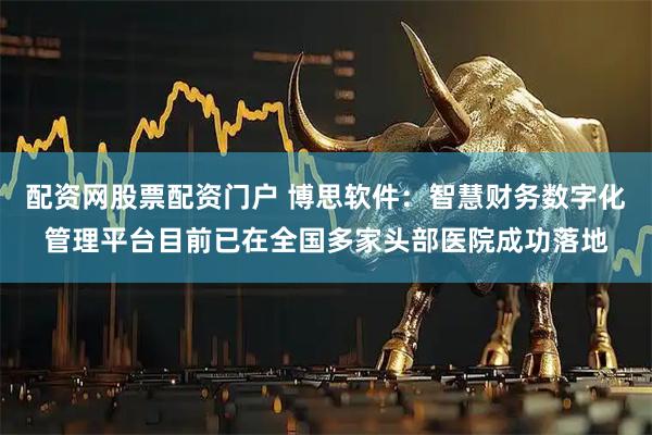 配资网股票配资门户 博思软件：智慧财务数字化管理平台目前已在全国多家头部医院成功落地