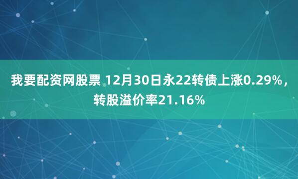 我要配资网股票 12月30日永22转债上涨0.29%，转股溢价率21.16%